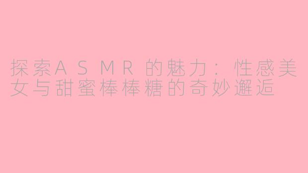 探索ASMR的魅力：性感美女与甜蜜棒棒糖的奇妙邂逅