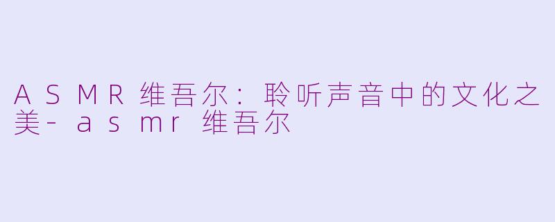 ASMR维吾尔：聆听声音中的文化之美-asmr维吾尔