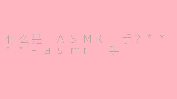 什么是 ASMR 手？****-asmr 手