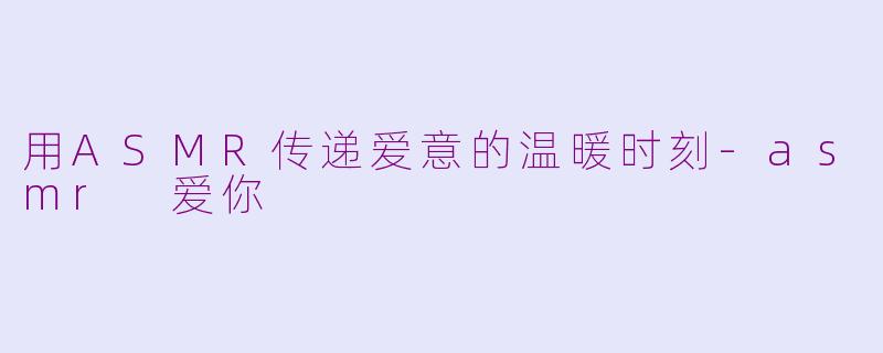 用ASMR传递爱意的温暖时刻-asmr 爱你
