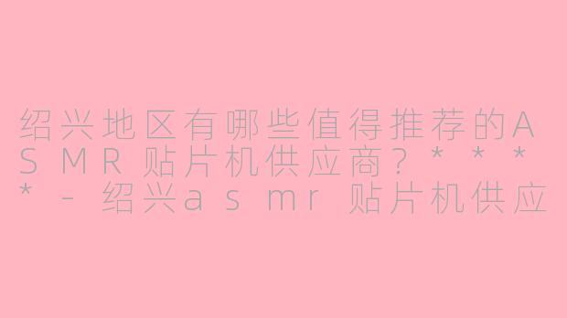 绍兴地区有哪些值得推荐的ASMR贴片机供应商？****-绍兴asmr贴片机供应商