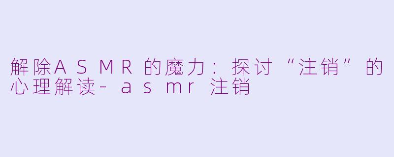 解除ASMR的魔力：探讨“注销”的心理解读-asmr注销