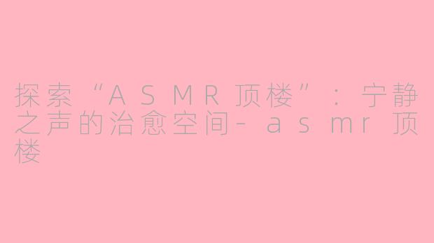 探索“ASMR顶楼”：宁静之声的治愈空间-asmr顶楼
