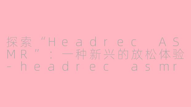 探索“Headrec ASMR”：一种新兴的放松体验-headrec asmr