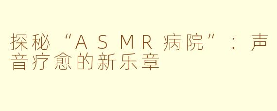 探秘“ASMR病院”：声音疗愈的新乐章