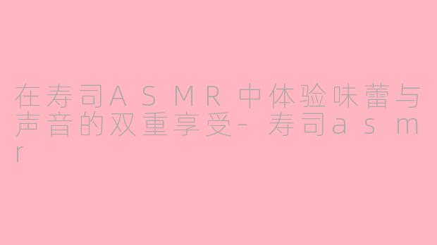 在寿司ASMR中体验味蕾与声音的双重享受-寿司asmr