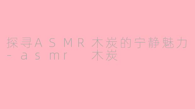 探寻ASMR木炭的宁静魅力-asmr 木炭