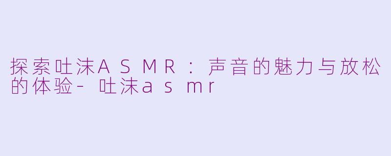 探索吐沫ASMR：声音的魅力与放松的体验-吐沫asmr