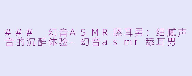 ### 幻音ASMR舔耳男：细腻声音的沉醉体验-幻音asmr舔耳男