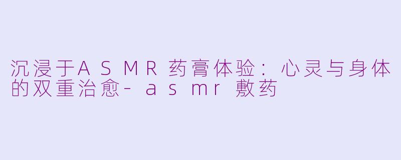 沉浸于ASMR药膏体验：心灵与身体的双重治愈-asmr敷药