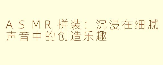 ASMR拼装：沉浸在细腻声音中的创造乐趣