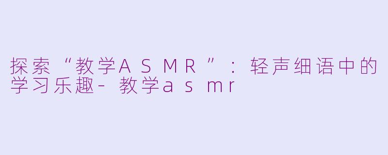探索“教学ASMR”：轻声细语中的学习乐趣-教学asmr