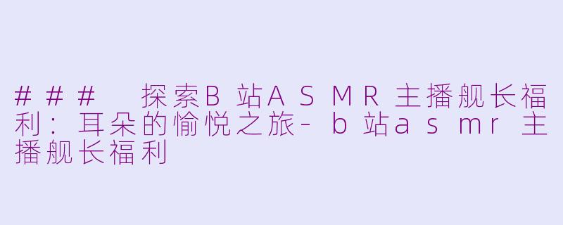 ### 探索B站ASMR主播舰长福利：耳朵的愉悦之旅-b站asmr主播舰长福利