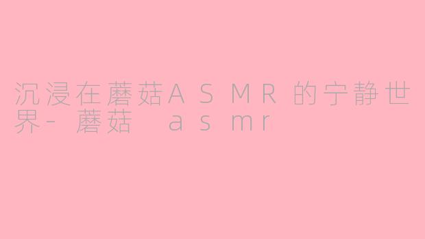 沉浸在蘑菇ASMR的宁静世界-蘑菇 asmr