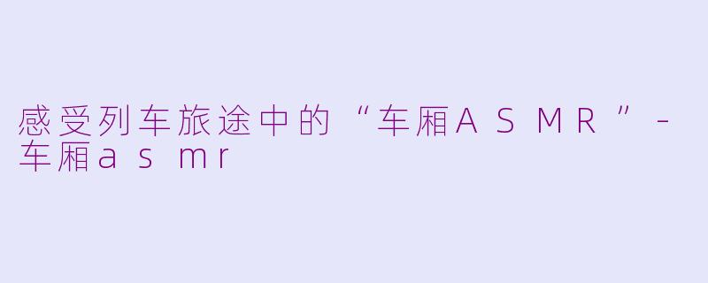 感受列车旅途中的“车厢ASMR”-车厢asmr