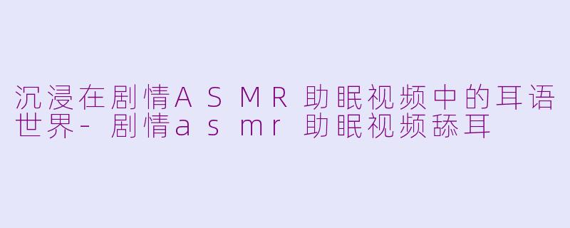 沉浸在剧情ASMR助眠视频中的耳语世界-剧情asmr助眠视频舔耳