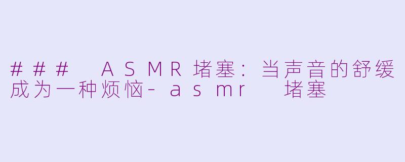 ### ASMR堵塞：当声音的舒缓成为一种烦恼-asmr 堵塞