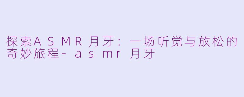探索ASMR月牙：一场听觉与放松的奇妙旅程-asmr月牙