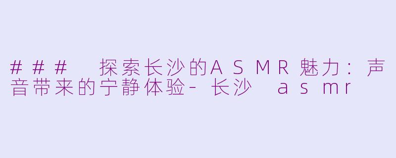 ### 探索长沙的ASMR魅力：声音带来的宁静体验-长沙 asmr