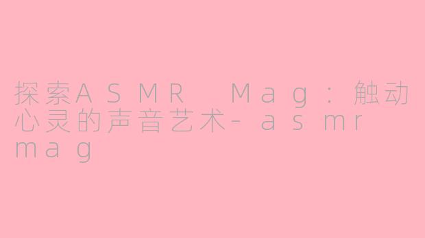 探索ASMR Mag：触动心灵的声音艺术-asmr mag