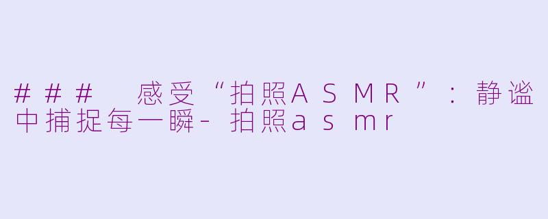 ### 感受“拍照ASMR”：静谧中捕捉每一瞬-拍照asmr