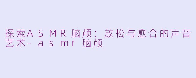 探索ASMR脑颅：放松与愈合的声音艺术-asmr脑颅