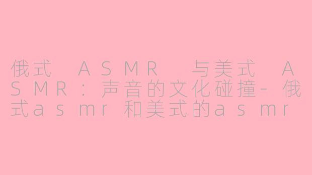俄式 ASMR 与美式 ASMR：声音的文化碰撞-俄式asmr和美式的asmr