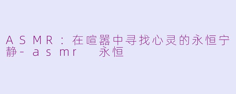 ASMR：在喧嚣中寻找心灵的永恒宁静-asmr 永恒