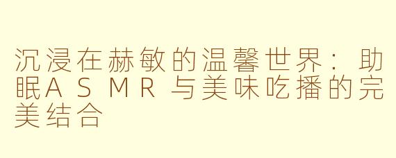 沉浸在赫敏的温馨世界：助眠ASMR与美味吃播的完美结合