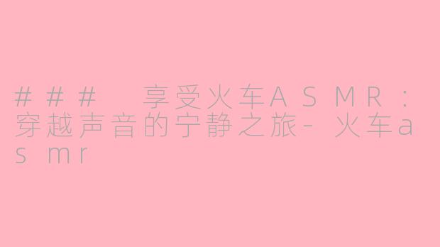 ### 享受火车ASMR：穿越声音的宁静之旅-火车asmr