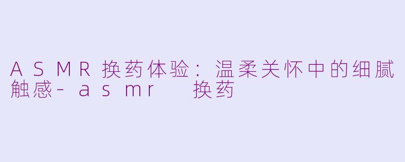 ASMR换药体验：温柔关怀中的细腻触感-asmr 换药
