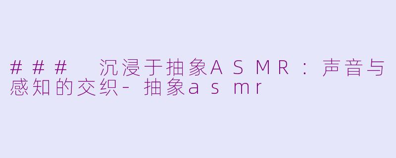 ### 沉浸于抽象ASMR：声音与感知的交织-抽象asmr