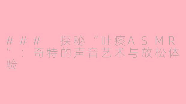 ### 探秘“吐痰ASMR”：奇特的声音艺术与放松体验