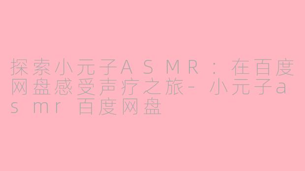 探索小元子ASMR：在百度网盘感受声疗之旅-小元子asmr百度网盘
