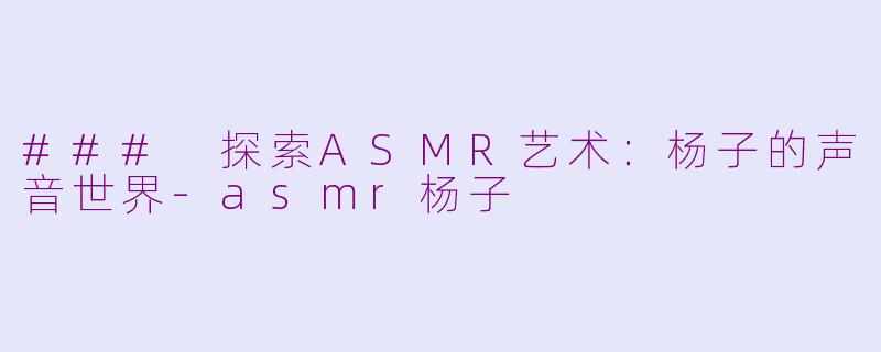 ### 探索ASMR艺术：杨子的声音世界-asmr杨子