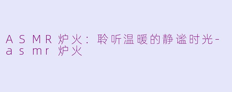 ASMR炉火：聆听温暖的静谧时光-asmr炉火