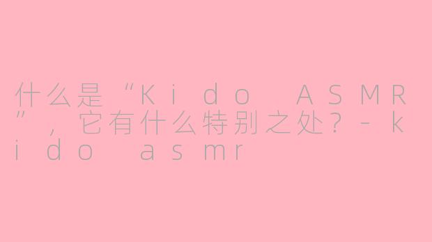 什么是“Kido ASMR”，它有什么特别之处？-kido asmr