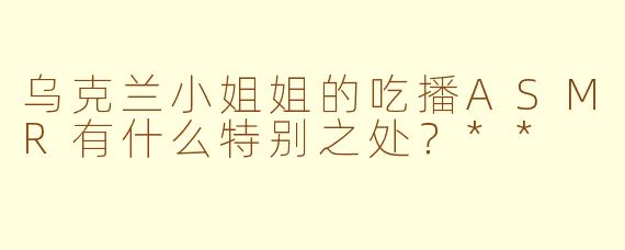 乌克兰小姐姐的吃播ASMR有什么特别之处？**