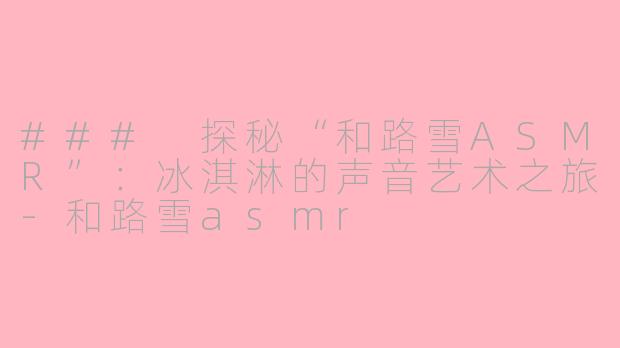 ### 探秘“和路雪ASMR”：冰淇淋的声音艺术之旅-和路雪asmr