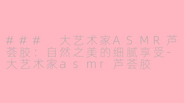 ### 大艺术家ASMR芦荟胶：自然之美的细腻享受-大艺术家asmr芦荟胶
