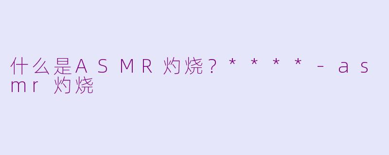 什么是ASMR灼烧？****-asmr灼烧
