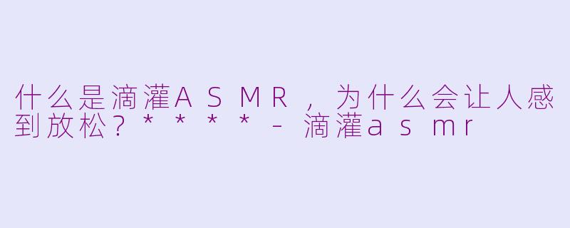 什么是滴灌ASMR，为什么会让人感到放松？****-滴灌asmr
