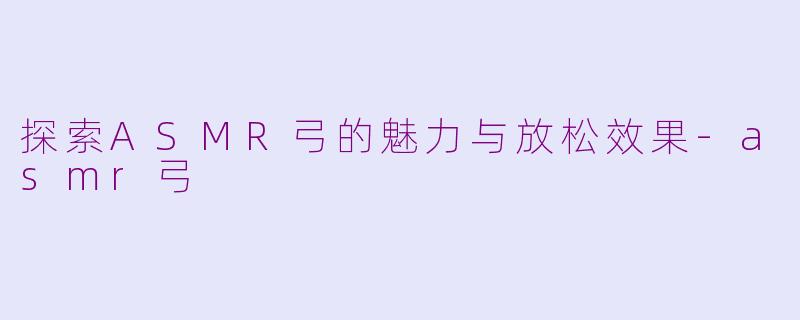 探索ASMR弓的魅力与放松效果-asmr弓