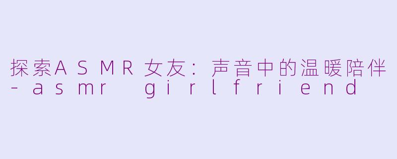 探索ASMR女友：声音中的温暖陪伴-asmr girlfriend