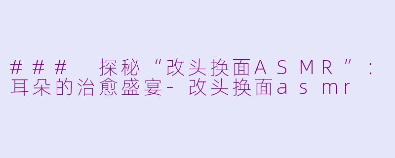 ### 探秘“改头换面ASMR”：耳朵的治愈盛宴-改头换面asmr