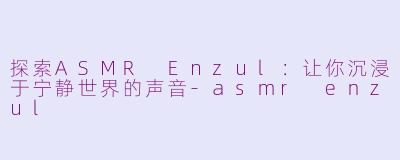 探索ASMR Enzul：让你沉浸于宁静世界的声音-asmr enzul