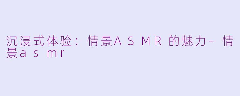沉浸式体验：情景ASMR的魅力-情景asmr