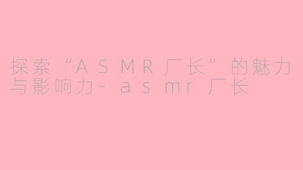 探索“ASMR厂长”的魅力与影响力-asmr厂长