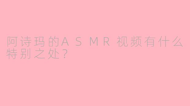 阿诗玛的ASMR视频有什么特别之处？