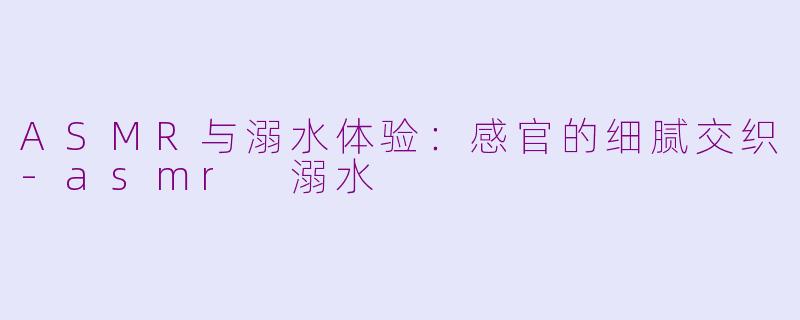 ASMR与溺水体验：感官的细腻交织-asmr 溺水